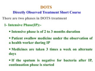 DOTS
1- Intensive Phase(IP):-
 Intensive phase is of 2 to 3 months duration
 Patient swallow medicine under the observation of
a health worker during IP
 Medicines are taken 3 times a week on alternate
days
 If the sputum is negative for bacteria after IP,
continuation phase is started
Directly Observed Treatment Short Course
There are two phases in DOTS treatment
 