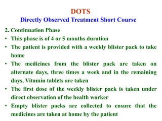 DOTS
2. Continuation Phase
• This phase is of 4 or 5 months duration
• The patient is provided with a weekly blister pack to take
home
• The medicines from the blister pack are taken on
alternate days, three times a week and in the remaining
days, Vitamin tablets are taken
• The first dose of the weekly blister pack is taken under
direct observation of the health worker
• Empty blister packs are collected to ensure that the
medicines are taken at home by the patient
Directly Observed Treatment Short Course
 