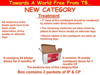 NEW CATEGORY
The medicine box of this category-Red
Treatment
Box contains 2 packets of IP & CP
It contains 24 blister
doses for 2 months IP
It contains 18 weekly
combipack doses for 4
months CP
All medicines of the
blister pack have to be
taken under
observation, thrice
weekly on alternate
days
 1st dose of this combipack should be swallowed
by patient under direct observation
The remaining medicines are taken home by
patient & taken thrice weekly on alternate days
 Vitamin tablets in the combipack are taken on
remaining days
Towards A World Free From TB…
 
