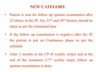NEW CATEGORY
• Patient is sent for follow up sputum examination after
22 blister in the IP. The 23rd and 24th blisters should be
taken as per the scheduled time
• If the follow up examination is negative after the IP,
the patient is put on Continuous phase as per the
schedule
• After 2 months in the CP (8 weekly strips) and at the
end of the treatment (17th weekly strip), follow up
sputum examination is done
 