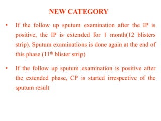 NEW CATEGORY
• If the follow up sputum examination after the IP is
positive, the IP is extended for 1 month(12 blisters
strip). Sputum examinations is done again at the end of
this phase (11th blister strip)
• If the follow up sputum examination is positive after
the extended phase, CP is started irrespective of the
sputum result
 