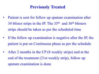 Previously Treated
• Patient is sent for follow up sputum examination after
34 blister strips in the IP. The 35th and 36th blisters
strips should be taken as per the scheduled time
• If the follow up examination is negative after the IP, the
patient is put on Continuous phase as per the schedule
• After 2 months in the CP (8 weekly strips) and at the
end of the treatment (21st weekly strip), follow up
sputum examination is done
 