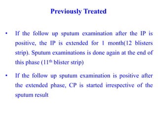 Previously Treated
• If the follow up sputum examination after the IP is
positive, the IP is extended for 1 month(12 blisters
strip). Sputum examinations is done again at the end of
this phase (11th blister strip)
• If the follow up sputum examination is positive after
the extended phase, CP is started irrespective of the
sputum result
 
