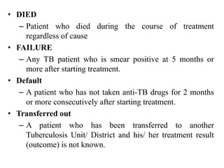 • DIED
– Patient who died during the course of treatment
regardless of cause
• FAILURE
– Any TB patient who is smear positive at 5 months or
more after starting treatment.
• Default
– A patient who has not taken anti-TB drugs for 2 months
or more consecutively after starting treatment.
• Transferred out
– A patient who has been transferred to another
Tuberculosis Unit/ District and his/ her treatment result
(outcome) is not known.
 