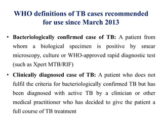 WHO definitions of TB cases recommended
for use since March 2013
• Bacteriologically confirmed case of TB: A patient from
whom a biological specimen is positive by smear
microscopy, culture or WHO-approved rapid diagnostic test
(such as Xpert MTB/RIF)
• Clinically diagnosed case of TB: A patient who does not
fulfil the criteria for bacteriologically confirmed TB but has
been diagnosed with active TB by a clinician or other
medical practitioner who has decided to give the patient a
full course of TB treatment
 