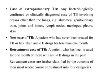 • Case of extrapulmonary TB: Any bacteriologically
confirmed or clinically diagnosed case of TB involving
organs other than the lungs, e.g. abdomen, genitourinary
tract, joints and bones, lymph nodes, meninges, pleura,
skin
• New case of TB: A patient who has never been treated for
TB or has taken anti-TB drugs for less than one month
• Retreatment case of TB: A patient who has been treated
for one month or more with anti-TB drugs in the past.
Retreatment cases are further classified by the outcome of
their most recent course of treatment into four categories.
 