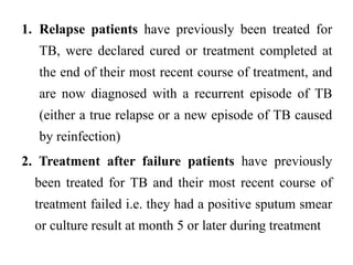 1. Relapse patients have previously been treated for
TB, were declared cured or treatment completed at
the end of their most recent course of treatment, and
are now diagnosed with a recurrent episode of TB
(either a true relapse or a new episode of TB caused
by reinfection)
2. Treatment after failure patients have previously
been treated for TB and their most recent course of
treatment failed i.e. they had a positive sputum smear
or culture result at month 5 or later during treatment
 