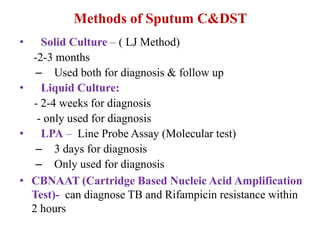Methods of Sputum C&DST
• Solid Culture – ( LJ Method)
-2-3 months
– Used both for diagnosis & follow up
• Liquid Culture:
- 2-4 weeks for diagnosis
- only used for diagnosis
• LPA – Line Probe Assay (Molecular test)
– 3 days for diagnosis
– Only used for diagnosis
• CBNAAT (Cartridge Based Nucleic Acid Amplification
Test)- can diagnose TB and Rifampicin resistance within
2 hours
 