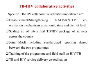 TB-HIV collaborative activities
Specific TB-HIV collaborative activities undertaken are:
Establishment/Strengthening NACP-RNTCP co-
ordination mechanisms at national, state and district level
Scaling up of intensified TB/HIV package of services
across the country
Joint M&E including standardized reporting shared
between the two programmes
Training of the programme and field staff on HIV/TB
TB and HIV service delivery co-ordination
 