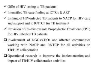  Offer of HIV testing to TB patients
 Intensified TB case finding at ICTCs & ART
 Linking of HIV-infected TB patients to NACP for HIV care
and support and to RNTCP for TB treatment
 Provision of Co-trimoxazole Prophylactic Treatment (CPT)
for HIV infected TB patients
Involvement of NGOs/CBOs and affected communities
working with NACP and RNTCP for all activities on
TB/HIV collaboration
Operational research to improve the implementation and
impact of TB/HIV collaborative activities
 