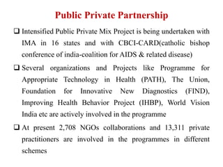 Public Private Partnership
 Intensified Public Private Mix Project is being undertaken with
IMA in 16 states and with CBCI-CARD(catholic bishop
conference of india-coalition for AIDS & related disease)
 Several organizations and Projects like Programme for
Appropriate Technology in Health (PATH), The Union,
Foundation for Innovative New Diagnostics (FIND),
Improving Health Behavior Project (IHBP), World Vision
India etc are actively involved in the programme
 At present 2,708 NGOs collaborations and 13,311 private
practitioners are involved in the programmes in different
schemes
 