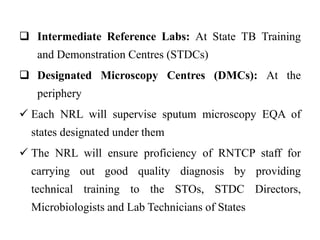  Intermediate Reference Labs: At State TB Training
and Demonstration Centres (STDCs)
 Designated Microscopy Centres (DMCs): At the
periphery
 Each NRL will supervise sputum microscopy EQA of
states designated under them
 The NRL will ensure proficiency of RNTCP staff for
carrying out good quality diagnosis by providing
technical training to the STOs, STDC Directors,
Microbiologists and Lab Technicians of States
 