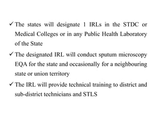  The states will designate 1 IRLs in the STDC or
Medical Colleges or in any Public Health Laboratory
of the State
 The designated IRL will conduct sputum microscopy
EQA for the state and occasionally for a neighbouring
state or union territory
 The IRL will provide technical training to district and
sub-district technicians and STLS
 