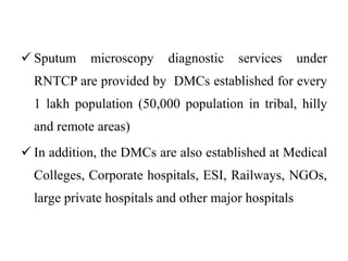  Sputum microscopy diagnostic services under
RNTCP are provided by DMCs established for every
1 lakh population (50,000 population in tribal, hilly
and remote areas)
 In addition, the DMCs are also established at Medical
Colleges, Corporate hospitals, ESI, Railways, NGOs,
large private hospitals and other major hospitals
 