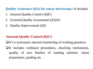Quality Assurance (QA) for smear microscopy: It includes
1. Internal Quality Control (IQC)
2. External Quality Assessment ((EQA)
3. Quality Improvement (QI)
Internal Quality Control (IQC):
It’s a systematic internal monitoring of working practices
It includes technical procedures, checking instruments,
quality of new batches of staining solution, smear
preparation, grading etc
 