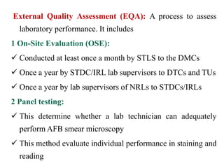 External Quality Assessment (EQA): A process to assess
laboratory performance. It includes
1 On-Site Evaluation (OSE):
 Conducted at least once a month by STLS to the DMCs
 Once a year by STDC/IRL lab supervisors to DTCs and TUs
 Once a year by lab supervisors of NRLs to STDCs/IRLs
2 Panel testing:
 This determine whether a lab technician can adequately
perform AFB smear microscopy
 This method evaluate individual performance in staining and
reading
 