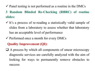  Panel testing is not performed as a routine in the DMCs
3 Random Blinded Re-Checking (RBRC) of routine
slides:
 It’s a process of re-reading a statistically valid sample of
slides from a laboratory to assess whether that laboratory
has an acceptable level of performance
 Performed once a month for every DMCs
Quality Improvement (QI):
 A process by which all components of smear microscopy
diagnostic services are carefully analyzed with the aim of
looking for ways to permanently remove obstacles to
success
 