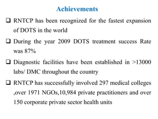 Achievements
 RNTCP has been recognized for the fastest expansion
of DOTS in the world
 During the year 2009 DOTS treatment success Rate
was 87%
 Diagnostic facilities have been established in >13000
labs/ DMC throughout the country
 RNTCP has successfully involved 297 medical colleges
,over 1971 NGOs,10,984 private practitioners and over
150 corporate private sector health units
 