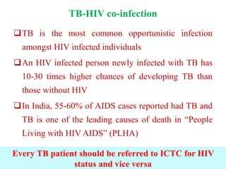 TB-HIV co-infection
TB is the most common opportunistic infection
amongst HIV infected individuals
An HIV infected person newly infected with TB has
10-30 times higher chances of developing TB than
those without HIV
In India, 55-60% of AIDS cases reported had TB and
TB is one of the leading causes of death in “People
Living with HIV AIDS” (PLHA)
Every TB patient should be referred to ICTC for HIV
status and vice versa
 