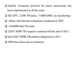  Quality Assurance protocol for smear microscopy has
been implemented in all the states
 662 DTC, 2,698 TB units, >13000 DMC are functioning
 About 140 internal evaluations conducted in 2007
> 60,0000 Dots Provider
 38287 MDR TB suspects examined till the end of 2011,
 and 10267 MDR-TB patients diagnosed in 2011
 6994 have been put on treatment
 