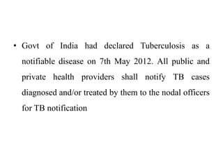 • Govt of India had declared Tuberculosis as a
notifiable disease on 7th May 2012. All public and
private health providers shall notify TB cases
diagnosed and/or treated by them to the nodal officers
for TB notification
 