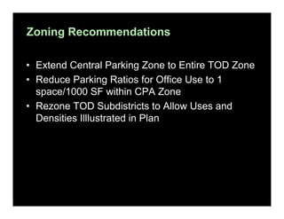 Zoning Recommendations
• Extend Central Parking Zone to Entire TOD Zone
• Reduce Parking Ratios for Office Use to 1
space/1000 SF within CPA Zone
• Rezone TOD Subdistricts to Allow Uses and
Densities Illlustrated in Plan

 