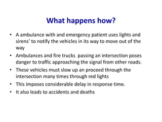 What happens how?
• A ambulance with and emergency patient uses lights and
sirens’ to notify the vehicles in its way to move out of the
way
• Ambulances and fire trucks passing an intersection poses
danger to traffic approaching the signal from other roads.
• These vehicles must slow up an proceed through the
intersection many times through red lights
• This imposes considerable delay in response time.
• It also leads to accidents and deaths
 