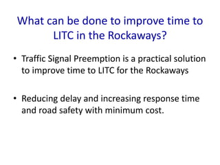 What can be done to improve time to
LITC in the Rockaways?
• Traffic Signal Preemption is a practical solution
to improve time to LITC for the Rockaways
• Reducing delay and increasing response time
and road safety with minimum cost.
 