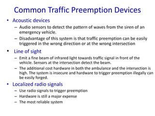 Common Traffic Preemption Devices
• Acoustic devices
– Audio sensors to detect the pattern of waves from the siren of an
emergency vehicle.
– Disadvantage of this system is that traffic preemption can be easily
triggered in the wrong direction or at the wrong intersection
• Line of sight
– Emit a fine beam of infrared light towards traffic signal in front of the
vehicle. Sensors at the intersection detect the beam.
– The additional cost hardware in both the ambulance and the intersection is
high. The system is insecure and hardware to trigger preemption illegally can
be easily forged.
• Localized radio signals
– Use radio signals to trigger preemption
– Hardware is still a major expense
– The most reliable system
 