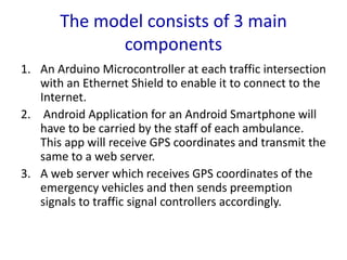 The model consists of 3 main
components
1. An Arduino Microcontroller at each traffic intersection
with an Ethernet Shield to enable it to connect to the
Internet.
2. Android Application for an Android Smartphone will
have to be carried by the staff of each ambulance.
This app will receive GPS coordinates and transmit the
same to a web server.
3. A web server which receives GPS coordinates of the
emergency vehicles and then sends preemption
signals to traffic signal controllers accordingly.
 