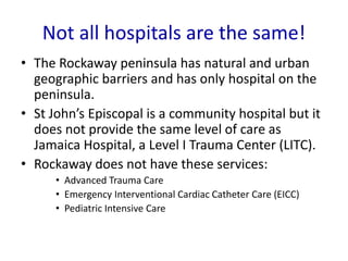 Not all hospitals are the same!
• The Rockaway peninsula has natural and urban
geographic barriers and has only hospital on the
peninsula.
• St John’s Episcopal is a community hospital but it
does not provide the same level of care as
Jamaica Hospital, a Level I Trauma Center (LITC).
• Rockaway does not have these services:
• Advanced Trauma Care
• Emergency Interventional Cardiac Catheter Care (EICC)
• Pediatric Intensive Care
 