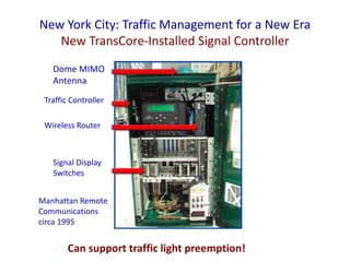 New York City: Traffic Management for a New Era
New TransCore-Installed Signal Controller
Manhattan Remote
Communications
circa 1995
The new systemDome MIMO
Antenna
Wireless Router
Traffic Controller
Signal Display
Switches
Can support traffic light preemption!
 