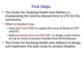 First Steps
• The Center for Studying Health Care Delivery is
championing the need to improve time to LITC for this
community.
• What is needed now:
– Seek data from FYND to support the issue of delays to LITC
and EICC.
– Seek permission from the NYC DOT to design a pilot trial to
set up on route to Jamaica Hospital from the Rockaways.
• The Center for Studying Health Care Delivery to design
and implement this pilot route to Jamaica Hospital.
 