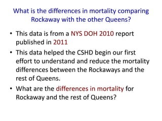 What is the differences in mortality comparing
Rockaway with the other Queens?
• This data is from a NYS DOH 2010 report
published in 2011
• This data helped the CSHD begin our first
effort to understand and reduce the mortality
differences between the Rockaways and the
rest of Queens.
• What are the differences in mortality for
Rockaway and the rest of Queens?
 