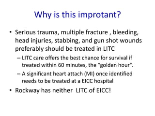 Why is this improtant?
• Serious trauma, multiple fracture , bleeding,
head injuries, stabbing, and gun shot wounds
preferably should be treated in LITC
– LITC care offers the best chance for survival if
treated within 60 minutes, the “golden hour”.
– A significant heart attach (MI) once identified
needs to be treated at a EICC hospital
• Rockway has neither LITC of EICC!
 