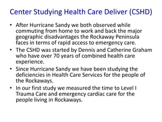 Center Studying Health Care Deliver (CSHD)
• After Hurricane Sandy we both observed while
commuting from home to work and back the major
geographic disadvantages the Rockaway Peninsula
faces in terms of rapid access to emergency care.
• The CSHD was started by Dennis and Catherine Graham
who have over 70 years of combined health care
experience.
• Since Hurricane Sandy we have been studying the
deficiencies in Health Care Services for the people of
the Rockaways.
• In our first study we measured the time to Level I
Trauma Care and emergency cardiac care for the
people living in Rockaways.
 