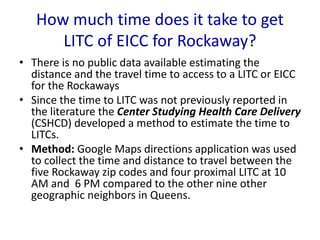 How much time does it take to get
LITC of EICC for Rockaway?
• There is no public data available estimating the
distance and the travel time to access to a LITC or EICC
for the Rockaways
• Since the time to LITC was not previously reported in
the literature the Center Studying Health Care Delivery
(CSHCD) developed a method to estimate the time to
LITCs.
• Method: Google Maps directions application was used
to collect the time and distance to travel between the
five Rockaway zip codes and four proximal LITC at 10
AM and 6 PM compared to the other nine other
geographic neighbors in Queens.
 