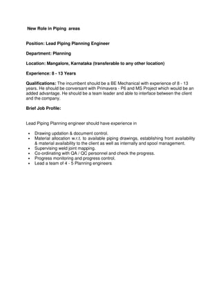 New Role in Piping areas
Position: Lead Piping Planning Engineer
Department: Planning
Location: Mangalore, Karnataka (transferable to any other location)
Experience: 8 - 13 Years
Qualifications: The incumbent should be a BE Mechanical with experience of 8 - 13
years. He should be conversant with Primavera - P6 and MS Project which would be an
added advantage. He should be a team leader and able to interface between the client
and the company.
Brief Job Profile:
Lead Piping Planning engineer should have experience in
• Drawing updation & document control.
• Material allocation w.r.t. to available piping drawings, establishing front availability
& material availability to the client as well as internally and spool management.
• Supervising weld joint mapping.
• Co-ordinating with QA / QC personnel and check the progress.
• Progress monitoring and progress control.
• Lead a team of 4 - 5 Planning engineers.
 