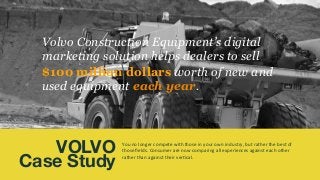 You	
  no	
  longer	
  compete	
  with	
  those	
  in	
  your	
  own	
  industry,	
  but	
  rather	
  the	
  best	
  of	
  
those	
  ﬁelds.	
  Consumer	
  are	
  now	
  comparing	
  all	
  experiences	
  against	
  each	
  other	
  
rather	
  than	
  against	
  their	
  ver4cal.	
  	
  
	
  
VOLVO
Case Study
Volvo Construction Equipment’s digital
marketing solution helps dealers to sell
$100 million dollars worth of new and
used equipment each year.
 