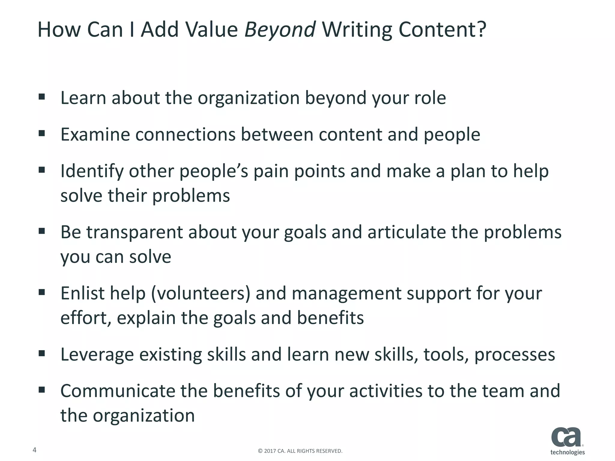 4 © 2017 CA. ALL RIGHTS RESERVED.
How Can I Add Value Beyond Writing Content?
 Learn about the organization beyond your role
 Examine connections between content and people
 Identify other people’s pain points and make a plan to help
solve their problems
 Be transparent about your goals and articulate the problems
you can solve
 Enlist help (volunteers) and management support for your
effort, explain the goals and benefits
 Leverage existing skills and learn new skills, tools, processes
 Communicate the benefits of your activities to the team and
the organization
 