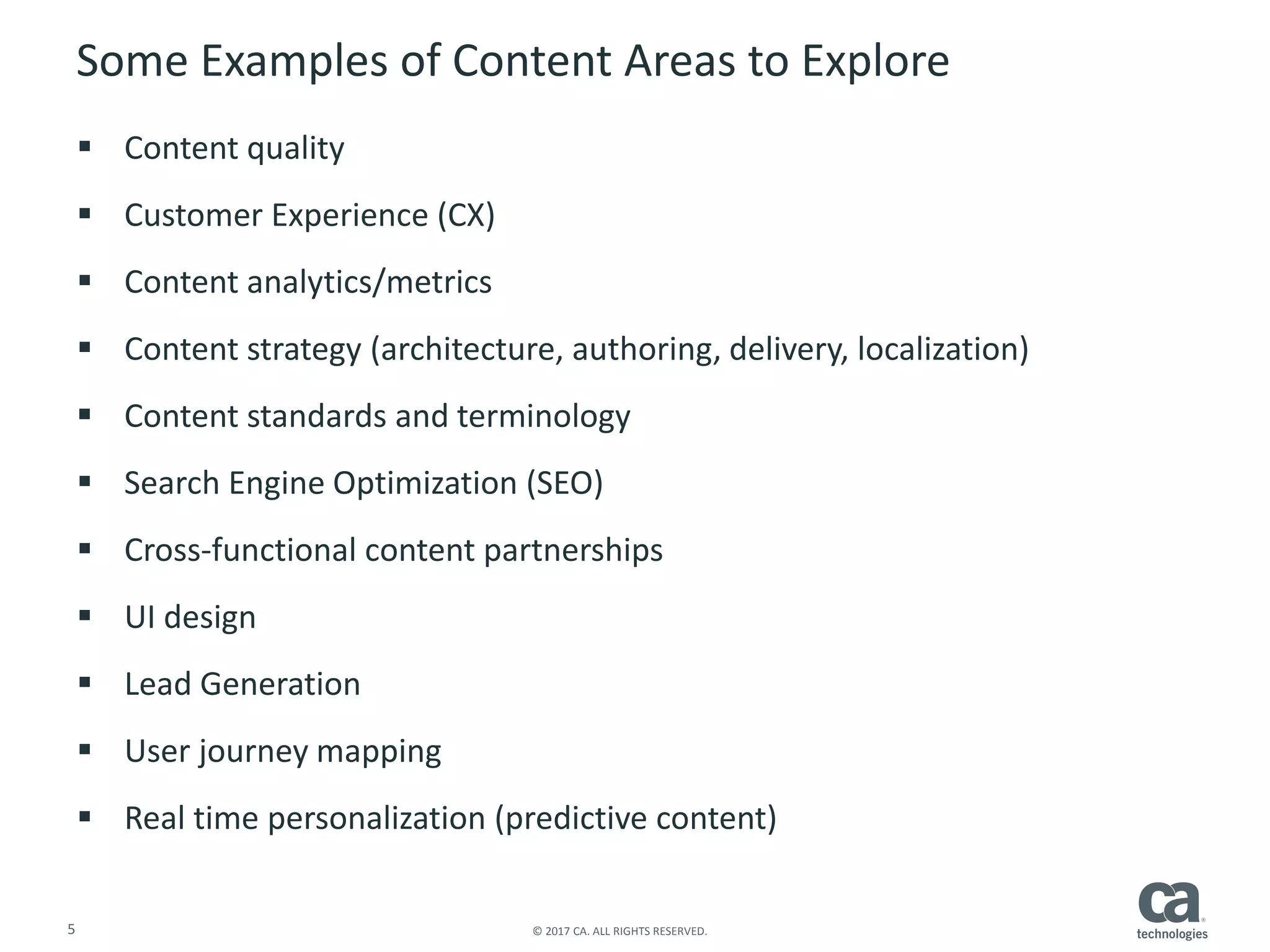 5 © 2017 CA. ALL RIGHTS RESERVED.
Some Examples of Content Areas to Explore
 Content quality
 Customer Experience (CX)
 Content analytics/metrics
 Content strategy (architecture, authoring, delivery, localization)
 Content standards and terminology
 Search Engine Optimization (SEO)
 Cross-functional content partnerships
 UI design
 Lead Generation
 User journey mapping
 Real time personalization (predictive content)
 