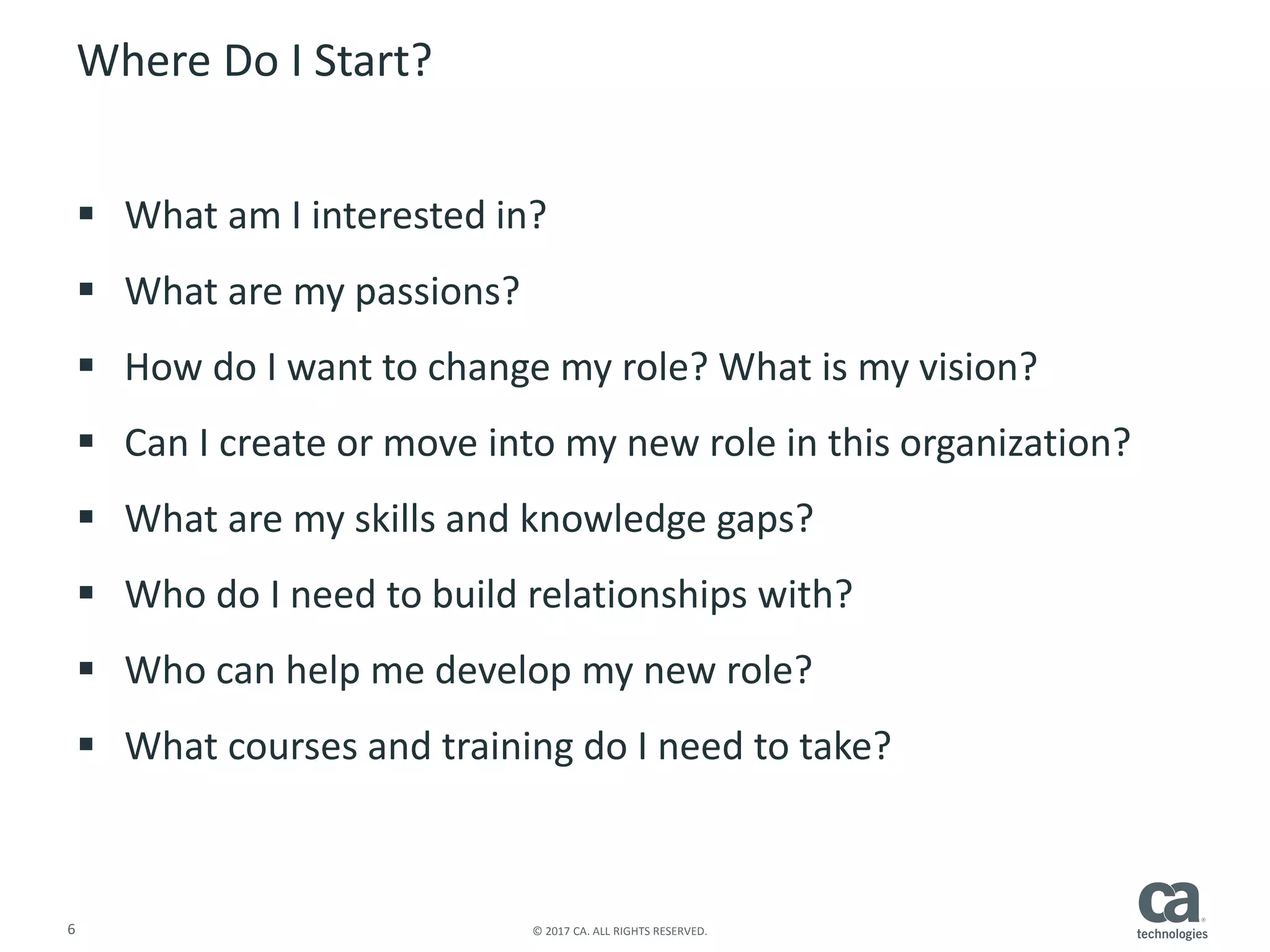 6 © 2017 CA. ALL RIGHTS RESERVED.
Where Do I Start?
 What am I interested in?
 What are my passions?
 How do I want to change my role? What is my vision?
 Can I create or move into my new role in this organization?
 What are my skills and knowledge gaps?
 Who do I need to build relationships with?
 Who can help me develop my new role?
 What courses and training do I need to take?
 