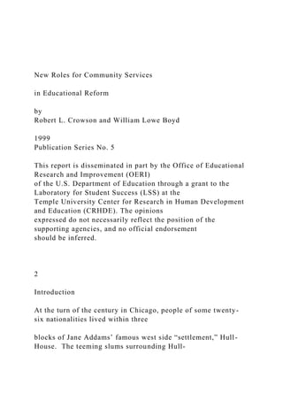 New Roles for Community Services
in Educational Reform
by
Robert L. Crowson and William Lowe Boyd
1999
Publication Series No. 5
This report is disseminated in part by the Office of Educational
Research and Improvement (OERI)
of the U.S. Department of Education through a grant to the
Laboratory for Student Success (LSS) at the
Temple University Center for Research in Human Development
and Education (CRHDE). The opinions
expressed do not necessarily reflect the position of the
supporting agencies, and no official endorsement
should be inferred.
2
Introduction
At the turn of the century in Chicago, people of some twenty-
six nationalities lived within three
blocks of Jane Addams’ famous west side “settlement,” Hull-
House. The teeming slums surrounding Hull-
 