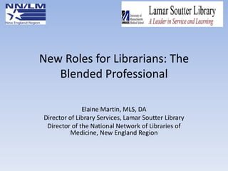New Roles for Librarians: The
Blended Professional
Elaine Martin, MLS, DA
Director of Library Services, Lamar Soutter Library
Director of the National Network of Libraries of
Medicine, New England Region

 