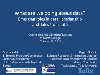 What are we doing about data? 
Emerging roles in data librarianship 
and Tales from Tufts 
Oberlin Science Librarians’ Meeting 
Williams College 
October 13, 2014 
Donna Kafel 
E-Science Program Coordinator 
Lamar Soutter Library 
Univ.of Massachusetts Medical 
School 
Regina Raboin 
Science Research & Instruction Librarian 
Research Data Management Services 
Group Coordinator 
Tisch Library, Tufts University 
 