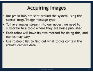 (C)2016 Roi Yehoshua
Acquiring Images
• Images in ROS are sent around the system using the
sensor_msgs/Image message type
• To have images stream into our nodes, we need to
subscribe to a topic where they are being published
• Each robot will have its own method for doing this, and
names may vary
• Use rostopic list to find out what topics contain the
robot’s camera data
101
 