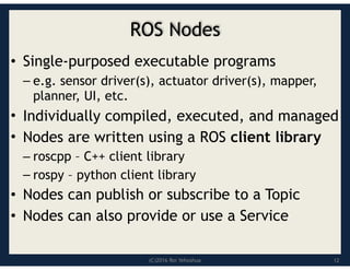 (C)2016 Roi Yehoshua
ROS Nodes
• Single-purposed executable programs
– e.g. sensor driver(s), actuator driver(s), mapper,
planner, UI, etc.
• Individually compiled, executed, and managed
• Nodes are written using a ROS client library
– roscpp – C++ client library
– rospy – python client library
• Nodes can publish or subscribe to a Topic
• Nodes can also provide or use a Service
12
 