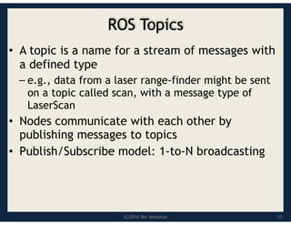 (C)2016 Roi Yehoshua
ROS Topics
• A topic is a name for a stream of messages with
a defined type
– e.g., data from a laser range-finder might be sent
on a topic called scan, with a message type of
LaserScan
• Nodes communicate with each other by
publishing messages to topics
• Publish/Subscribe model: 1-to-N broadcasting
13
 
