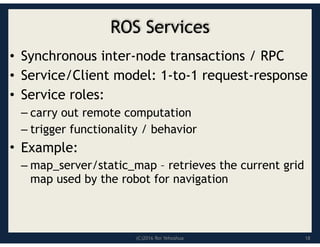 (C)2016 Roi Yehoshua
ROS Services
• Synchronous inter-node transactions / RPC
• Service/Client model: 1-to-1 request-response
• Service roles:
– carry out remote computation
– trigger functionality / behavior
• Example:
– map_server/static_map – retrieves the current grid
map used by the robot for navigation
18
 