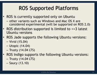(C)2016 Roi Yehoshua
ROS Supported Platforms
• ROS is currently supported only on Ubuntu
– other variants such as Windows and Mac OS X are
considered experimental (will be supported on ROS 2.0)
• ROS distribution supported is limited to <=3 latest
Ubuntu versions
• ROS Jade supports the following Ubuntu versions:
– Vivid (15.04)
– Utopic (14.04)
– Trusty (14.04 LTS)
• ROS Indigo supports the following Ubuntu versions:
– Trusty (14.04 LTS)
– Saucy (13.10)
27
 